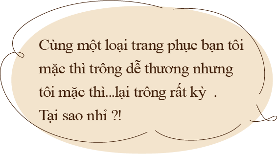 Cùng một loại trang phục bạn tôi 
                  mặc thì trông dễ thương nhưng 
                  tôi mặc thì...lại trông rất kỳ . 
                  Tại sao nhỉ ?!